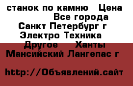 станок по камню › Цена ­ 29 000 - Все города, Санкт-Петербург г. Электро-Техника » Другое   . Ханты-Мансийский,Лангепас г.